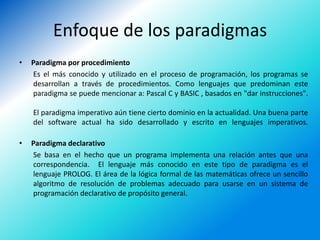 Enfoque de los paradigmas
•   Paradigma por procedimiento
    Es el más conocido y utilizado en el proceso de programación, los programas se
    desarrollan a través de procedimientos. Como lenguajes que predominan este
    paradigma se puede mencionar a: Pascal C y BASIC , basados en "dar instrucciones".

    El paradigma imperativo aún tiene cierto dominio en la actualidad. Una buena parte
    del software actual ha sido desarrollado y escrito en lenguajes imperativos.

•   Paradigma declarativo
    Se basa en el hecho que un programa implementa una relación antes que una
    correspondencia. El lenguaje más conocido en este tipo de paradigma es el
    lenguaje PROLOG. El área de la lógica formal de las matemáticas ofrece un sencillo
    algoritmo de resolución de problemas adecuado para usarse en un sistema de
    programación declarativo de propósito general.
 