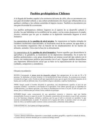 Pueblos prehispánicos Chilenos
A la llegada del hombre español a los territorios del norte de chile, ellos se encontraron con
una gran diversidad cultural, y una cultura predominante (los Incas) que influenciaba en su
quehacer cotidiano a las culturas sometidas al imperio incaico. También se encontraron con
una gran diversidad de ecosistemas.

Los pueblos prehispánicos chilenos lograron en el aspecto de su desarrollo cultural 2
niveles: los que habitaban en la cordillera de los andes y en las costas alcanzaron el estadio
Arcaico, mientras que los que se situaban en la depresión intermedia llegaron al nivel
formativo.

La característica de los pueblos de nivel arcaico: Se organizaron en bandas nómadas de
cazadores recolectores especializados, se localizaron cerca de las cuencas1 de agua dulce, y
sus movimientos migratorios iban en función de los desplazamientos de las fuentes de
alimento, animales. Estos eran la base de su alimentación.

La característica de los pueblos de nivel formativo: Fueron aquellos que desarrollaron la
agricultura y la ganadería, se localizaron en las depresiones intermedias. En el norte los
pueblos pertenecientes a este grupo desarrollaron un sistema social del tipo señorío (en el
norte), con instituciones políticas previsionales (en el sur). Algunos también desarrollaron
una importante diferenciación social que se baso en la especialización de sus funciones
(soldados, campesinos y curanderos).


Glosario recordatorio:

BANDA: Corresponde al primer nivel de desarrollo cultural. Son agrupaciones de no más de 20 a 30
personas. Se dedicaban a la caza, la pesca, y a la recolección de frutos silvestres. Su existencia era nómade
(circulan de un lugar a otro). Existía un jefe que organizaba la caza, que era igual a los demás integrantes de la
banda, pero recibía un diferente trato. En un ámbito religioso adoraban a espíritus bienhechores.

TRIBU: Surgió cuando el hombre descubrió la agricultura, este descubrimiento significo el paso de una
economía cazadora - recolectora a otra basada en la agricultura. Eran aldeas agrícolas que no superaban las
10.000 personas. Las labores agrícolas y las tierras se distribuyeron en torno a un jefe. El jefe era igual a los
demás, pero se diferenciaba por utilizar ciertos símbolos de prestigio.

SEÑORÍO: Surgió como consecuencia de una agricultura extensiva e intensiva, aquí una familia
monopolizaba el acceso a cargo de un jefe. Un elemento característico de un señorío es que el jefe concentra
en si las funciones religiosas, militares y políticas, por los que el jefe se convierte en sacerdote, lo que
aumenta considerablemente su poder. El aumento de la riqueza del señor, le permite contar con una gran
mano de obra y así también poder construir centros ceremoniales y diferentes obras públicas.

TAWANTINSUYU: las 4 partes (en lengua quechua)




1
 Cuenca: (llanura sedimentaria, depresión o concavidad), accidente geográfico, superficie rodeada de alturas,
o Cuenca fluvial, territorio drenado por un sistema de drenaje natural.
 