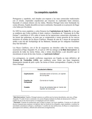 La conquista española

Portugueses y españoles, mal situados con respecto a las rutas comerciales tradicionales
con el oriente, emprenden expediciones por trayectos no explorados hasta entonces,
buscando el contacto directo con las indias. Mientras Portugal tenía éxito bordeando las
costas africanas, España descubría un nuevo continente, fracasando en su proyecto de llegar
a las Indias por Occidente.

En 1492 los reyes españoles y colon firmaron las Capitulaciones de Santa Fe, en las que
se establecía que Colón recibiría el titulo vitalicio y hereditario de “Almirante de la Mar
Océano” y percibiría el 10% sobre el monto de las operaciones comerciales efectuadas en
las tierras que gobernase; en tanto que se comprometía a tomar posesión de los nuevos
territorios en nombre de los Reyes Católicos. Después de más de 2 meses de navegación
arribó a una isla del Archipiélago de las Bahamas, llamada por los indígenas Guanahaní
(hoy San Salvador)

Los Reyes Católicos, con el fin de asegurarse sus derechos sobre las nuevas tierras,
recurrieron al Papa Alejandro VI, el cual en 1493 les entrego en la Bula Intercaetera1, la
posesión de todas las tierras firmes, islas e islotes descubiertas y por descubrir que se
encontrasen al oeste de las islas Azores, y el patronato indiano2.

Los portugueses, no estando conformes negociaron con España un trato definitivo: el
Tratado de Tordesillas (1494), que establecía como limite una línea imaginaria
demarcatoria trazada de polo a polo: las tierras al Oeste correspondían a España y las del
Esta a Portugal.




1
  Bula Intercaetera: España y Portugal entraron en conflicto por las tierras descubiertas, ante esto, el Papa
Alejandro VI cedió el nuevo continente a la corona Hispana mediante las Bulas de demarcación (1943), a
cambio de que en las nuevas tierras se evangelizara con la fe católica.
2
  Patronato: Conjunto de atribuciones que el Papa le otorga a los reyes españoles. Consiste en el cobro del
diezmo (impuesto para mantener a la Iglesia), fijar los límites de los obispados, erigir catedrales y nombrar las
autoridades eclesiásticas (obispos y arzobispos). A cambio de estas atribuciones, los Reyes se comprometen a
preocuparse de la defensa y difusión del catolicismo (evangelización).
 