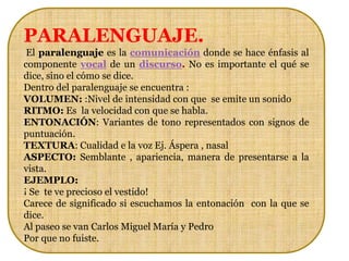 PARALENGUAJE.
 El paralenguaje es la comunicación donde se hace énfasis al
componente vocal de un discurso. No es importante el qué se
dice, sino el cómo se dice.
Dentro del paralenguaje se encuentra :
VOLUMEN: :Nivel de intensidad con que se emite un sonido
RITMO: Es la velocidad con que se habla.
ENTONACIÓN: Variantes de tono representados con signos de
puntuación.
TEXTURA: Cualidad e la voz Ej. Áspera , nasal
ASPECTO: Semblante , apariencia, manera de presentarse a la
vista.
EJEMPLO:
¡ Se te ve precioso el vestido!
Carece de significado si escuchamos la entonación con la que se
dice.
Al paseo se van Carlos Miguel María y Pedro
Por que no fuiste.
 