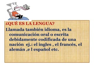¿QUÉ ES LA LENGUA?
Llamada también idioma, es la
 comunicación oral o escrita
 debidamente codificada de una
 nación ej.: el ingles , el francés, el
 alemán ,e l español etc.
 