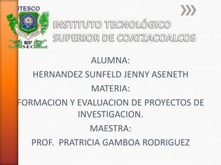 ALUMNA:
   HERNANDEZ SUNFELD JENNY ASENETH
                MATERIA:
FORMACION Y EVALUACION DE PROYECTOS DE
             INVESTIGACION.
                MAESTRA:
   PROF. PRATRICIA GAMBOA RODRIGUEZ
 