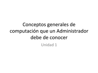 Conceptos generales de computación que un Administrador debe de conocer Unidad 1 