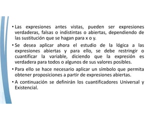 • Las expresiones antes vistas, pueden ser expresiones
verdaderas, falsas o indistintas o abiertas, dependiendo de
las sustitución que se hagan para x o y.
• Se desea aplicar ahora el estudio de la lógica a las
expresiones abiertas y para ello, se debe restringir o
cuantificar la variable, diciendo que la expresión es
verdadera para todos o algunos de sus valores posibles.
• Para ello se hace necesario aplicar un símbolo que permita
obtener proposiciones a partir de expresiones abiertas.
• A continuación se definirán los cuantificadores Universal y
Existencial.
 