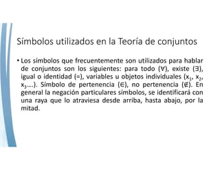 Símbolos utilizados en la Teoría de conjuntos
• Los símbolos que frecuentemente son utilizados para hablar
de conjuntos son los siguientes: para todo ( ), existe ( ),
igual o identidad (=), variables u objetos individuales (x1, x2,
x3….). Símbolo de pertenencia ( ), no pertenencia ( ). En
general la negación particulares símbolos, se identificará con
una raya que lo atraviesa desde arriba, hasta abajo, por la
mitad.
 