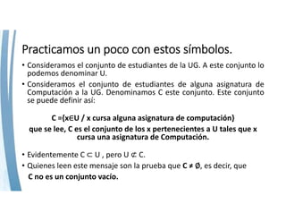 Practicamos un poco con estos símbolos.
• Consideramos el conjunto de estudiantes de la UG. A este conjunto lo
podemos denominar U.
• Consideramos el conjunto de estudiantes de alguna asignatura de
Computación a la UG. Denominamos C este conjunto. Este conjunto
se puede definir así:
C ={x∈U / x cursa alguna asignatura de computación}
que se lee, C es el conjunto de los x pertenecientes a U tales que x 
cursa una asignatura de Computación.
• Evidentemente C ⊂ U , pero U ⊄ C.
• Quienes leen este mensaje son la prueba que C ≠ ∅, es decir, que
C no es un conjunto vacío.
 