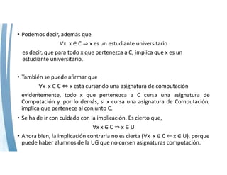 • Podemos decir, además que
∀x  x ∈ C ⇒ x es un estudiante universitario
es decir, que para todo x que pertenezca a C, implica que x es un 
estudiante universitario.
• También se puede afirmar que
∀x  x ∈ C ⇔ x esta cursando una asignatura de computación
evidentemente, todo x que pertenezca a C cursa una asignatura de
Computación y, por lo demás, si x cursa una asignatura de Computación,
implica que pertenece al conjunto C.
• Se ha de ir con cuidado con la implicación. Es cierto que,
∀x x ∈ C ⇒ x ∈ U
• Ahora bien, la implicación contraria no es cierta (∀x  x ∈ C ⇐ x ∈ U), porque 
puede haber alumnos de la UG que no cursen asignaturas computación.
 