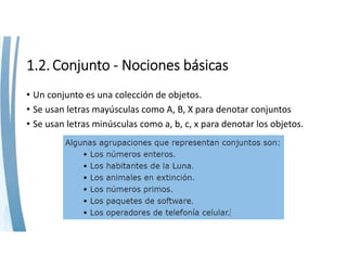 1.2. Conjunto ‐ Nociones básicas
• Un conjunto es una colección de objetos.
• Se usan letras mayúsculas como A, B, X para denotar conjuntos
• Se usan letras minúsculas como a, b, c, x para denotar los objetos.
 
