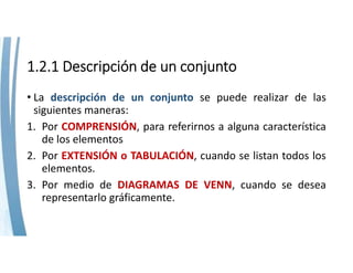 1.2.1 Descripción de un conjunto
• La descripción de un conjunto se puede realizar de las
siguientes maneras:
1. Por COMPRENSIÓN, para referirnos a alguna característica
de los elementos
2. Por EXTENSIÓN o TABULACIÓN, cuando se listan todos los
elementos.
3. Por medio de DIAGRAMAS DE VENN, cuando se desea
representarlo gráficamente.
 