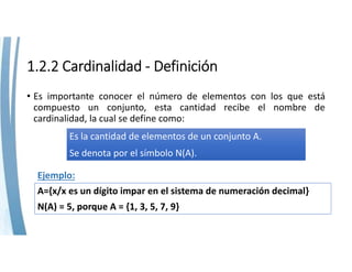 1.2.2 Cardinalidad ‐ Definición
• Es importante conocer el número de elementos con los que está
compuesto un conjunto, esta cantidad recibe el nombre de
cardinalidad, la cual se define como:
Es la cantidad de elementos de un conjunto A.
Se denota por el símbolo N(A).
A={x/x es un dígito impar en el sistema de numeración decimal}
N(A) = 5, porque A = {1, 3, 5, 7, 9}
Ejemplo:
 
