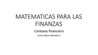 MATEMATICAS PARA LAS
FINANZAS
Contexto financiero
Carlos Mario Morales C
 