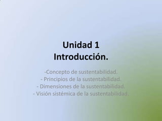 Unidad 1
Introducción.
-Concepto de sustentabilidad.
- Principios de la sustentabilidad.
- Dimensiones de la sustentabilidad.
- Visión sistémica de la sustentabilidad.
 