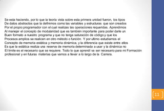 11 
Se esta haciendo, por lo que la teoría vista sobre esta primera unidad fueron, los tipos 
De datos abstractos que la definimos como las variables y estructuras que son creados 
Por el propio programador con el cual realizas las operaciones requeridas. Aprendimos 
Al manejar el concepto de modularidad que es también importante para poder darle un 
Buen formato a nuestro programa y que no tenga saturación de código y que los 
Procesos amplios se realicen en otro método o función. Y por ultimo estudiamos el 
Concepto de memoria estática y memoria dinámica, y la diferencia que existe entre ellos 
Es que la estática realiza una reserva de memoria determinada a usar y la dinámica no 
El limite es el necesario que se requiere. Todo lo que aprendí va ser necesario para mi Formación 
profesional y en futuras materias que vamos a llevar a lo largo de la Carrera. 
