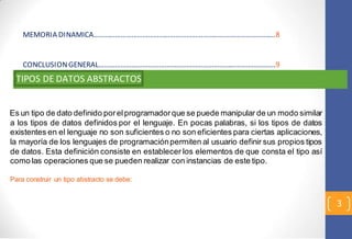 3 
MEMORIA DINAMICA……………………………………………………………………………………….8 
CONCLUSION GENERAL…………………………………………………………………………………….9 
TIPOS DE DATOS ABSTRACTOS 
Es un tipo de dato definido por el programador que se puede manipular de un modo similar 
a los tipos de datos definidos por el lenguaje. En pocas palabras, si los tipos de datos 
existentes en el lenguaje no son suficientes o no son eficientes para ciertas aplicaciones, 
la mayoría de los lenguajes de programación permiten al usuario definir sus propios tipos 
de datos. Esta definición consiste en establecer los elementos de que consta el tipo así 
como las operaciones que se pueden realizar con instancias de este tipo. 
Para construir un tipo abstracto se debe: 
 