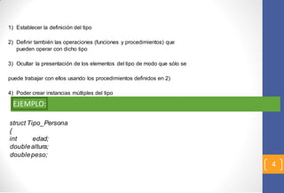 4 
1) Establecer la definición del tipo 
2) Definir también las operaciones (funciones y procedimientos) que 
pueden operar con dicho tipo 
3) Ocultar la presentación de los elementos del tipo de modo que sólo se 
puede trabajar con ellos usando los procedimientos definidos en 2) 
4) Poder crear instancias múltiples del tipo 
EJEMPLO: 
struct Tipo_Persona 
{ 
int edad; 
double altura; 
double peso; 
 