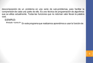 6 
descomposición de un problema en una serie de sub-problemas, para facilitar la 
comprensión de cada una parte de ello. Es una técnica de programación de algoritmos 
que se utiliza actualmente. Todas las funciones que no retornan valor llevan la palabra 
void. 
EJEMPLO: 
#include <conio.h> En este programa que realizamos aprendimos a usar la función de 
 