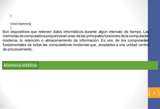 8 
} 
Void imprimir(){ 
} 
Son dispositivos que retienen datos informáticos durante algún intervalo de tiempo. Las 
memorias de computadora proporcionan unas de las principales funciones de la computación 
moderna, la retención o almacenamiento de información. Es uno de los componentes 
fundamentales de todas las computadoras modernas que, acoplados a una unidad central 
de procesamiento. 
Memoria estática: 
 