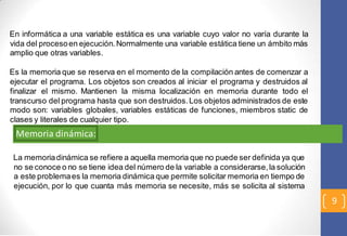 9 
En informática a una variable estática es una variable cuyo valor no varía durante la 
vida del proceso en ejecución. Normalmente una variable estática tiene un ámbito más 
amplio que otras variables. 
Es la memoria que se reserva en el momento de la compilación antes de comenzar a 
ejecutar el programa. Los objetos son creados al iniciar el programa y destruidos al 
finalizar el mismo. Mantienen la misma localización en memoria durante todo el 
transcurso del programa hasta que son destruidos. Los objetos administrados de este 
modo son: variables globales, variables estáticas de funciones, miembros static de 
clases y literales de cualquier tipo. 
Memoria dinámica: 
La memoria dinámica se refiere a aquella memoria que no puede ser definida ya que 
no se conoce o no se tiene idea del número de la variable a considerarse, la solución 
a este problema es la memoria dinámica que permite solicitar memoria en tiempo de 
ejecución, por lo que cuanta más memoria se necesite, más se solicita al sistema 
 