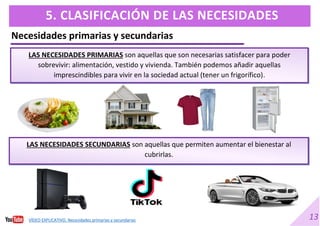 13
5. CLASIFICACIÓN DE LAS NECESIDADES
Necesidades primarias y secundarias
LAS NECESIDADES PRIMARIAS son aquellas que son necesarias satisfacer para poder
sobrevivir: alimentación, vestido y vivienda. También podemos añadir aquellas
imprescindibles para vivir en la sociedad actual (tener un frigorífico).
LAS NECESIDADES SECUNDARIAS son aquellas que permiten aumentar el bienestar al
cubrirlas.
VÍDEO EXPLICATIVO. Necesidades primarias y secundarias
 