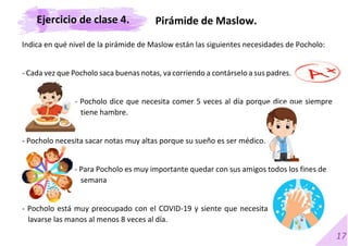 17
Indica en qué nivel de la pirámide de Maslow están las siguientes necesidades de Pocholo:
- Cada vez que Pocholo saca buenas notas, va corriendo a contárselo a sus padres.
- Pocholo dice que necesita comer 5 veces al día porque dice que siempre
tiene hambre.
- Pocholo necesita sacar notas muy altas porque su sueño es ser médico.
- Para Pocholo es muy importante quedar con sus amigos todos los fines de
semana
- Pocholo está muy preocupado con el COVID-19 y siente que necesita
lavarse las manos al menos 8 veces al día.
Pirámide de Maslow.
Ejercicio de clase 4.
 