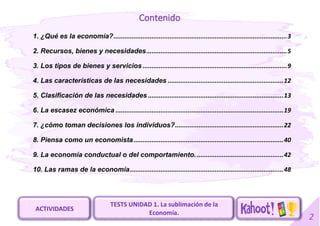 2
Contenido
1. ¿Qué es la economía?................................................................................................3
2. Recursos, bienes y necesidades..............................................................................5
3. Los tipos de bienes y servicios ................................................................................9
4. Las características de las necesidades ................................................................12
5. Clasificación de las necesidades ...........................................................................13
6. La escasez económica .............................................................................................19
7. ¿cómo toman decisiones los individuos?............................................................22
8. Piensa como un economista...................................................................................40
9. La economía conductual o del comportamiento.................................................42
10. Las ramas de la economía.....................................................................................48
TESTS UNIDAD 1. La sublimación de la
Economía.
ACTIVIDADES
 