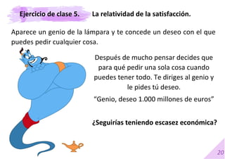 20
Aparece un genio de la lámpara y te concede un deseo con el que
puedes pedir cualquier cosa.
Después de mucho pensar decides que
para qué pedir una sola cosa cuando
puedes tener todo. Te diriges al genio y
le pides tú deseo.
“Genio, deseo 1.000 millones de euros”
¿Seguirías teniendo escasez económica?
La relatividad de la satisfacción.
Ejercicio de clase 5.
 