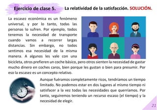 21
La escasez económica es un fenómeno
universal, y por lo tanto, todas las
personas lo sufren. Por ejemplo, todos
tenemos la necesidad de transporte
cuando vamos a recorrer largas
distancias. Sin embargo, no todos
sentimos esa necesidad de la misma
manera. A algunos les vale con una
BICICLETA
La relatividad de la satisfacción. SOLUCIÓN.
bicicleta, otros prefieren un coche básico, pero otros sienten la necesidad de gastar
mucho dinero en coches caros, bien porque les gustan o bien para presumir. Por
eso la escasez es un concepto relativo.
Aunque fuéramos completamente ricos, tendríamos un tiempo
limitado. No podemos estar en dos lugares al mismo tiempo ni
satisfacer a la vez todas las necesidades que querríamos. Por
tanto, seguiremos teniendo un recurso escaso (el tiempo) y la
necesidad de elegir.
Ejercicio de clase 5.
 
