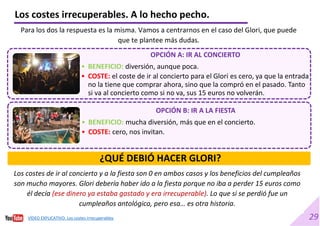 29
Los costes de ir al concierto y a la fiesta son 0 en ambos casos y los beneficios del cumpleaños
son mucho mayores. Glori debería haber ido a la fiesta porque no iba a perder 15 euros como
él decía (ese dinero ya estaba gastado y era irrecuperable). Lo que si se perdió fue un
cumpleaños antológico, pero esa… es otra historia.
Los costes irrecuperables. A lo hecho pecho.
Para los dos la respuesta es la misma. Vamos a centrarnos en el caso del Glori, que puede
que te plantee más dudas.
OPCIÓN A: IR AL CONCIERTO
• BENEFICIO: diversión, aunque poca.
• COSTE: el coste de ir al concierto para el Glori es cero, ya que la entrada
no la tiene que comprar ahora, sino que la compró en el pasado. Tanto
si va al concierto como si no va, sus 15 euros no volverán.
OPCIÓN B: IR A LA FIESTA
• BENEFICIO: mucha diversión, más que en el concierto.
• COSTE: cero, nos invitan.
¿QUÉ DEBIÓ HACER GLORI?
VÍDEO EXPLICATIVO. Los costes irrecuperables
 
