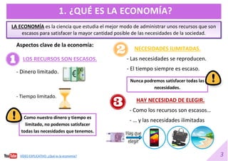 3
1. ¿QUÉ ES LA ECONOMÍA?
LA ECONOMÍA es la ciencia que estudia el mejor modo de administrar unos recursos que son
escasos para satisfacer la mayor cantidad posible de las necesidades de la sociedad.
LOS RECURSOS SON ESCASOS.
- Dinero limitado.
- Tiempo limitado.
Como nuestro dinero y tiempo es
limitado, no podemos satisfacer
todas las necesidades que tenemos.
NECESIDADES ILIMITADAS.
- Las necesidades se reproducen.
- El tiempo siempre es escaso.
Nunca podremos satisfacer todas las
necesidades.
HAY NECESIDAD DE ELEGIR.
- Como los recursos son escasos…
- … y las necesidades ilimitadas
Aspectos clave de la economía:
VÍDEO EXPLICATIVO. ¿Qué es la economía?
 