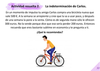30
En un momento de impulso tu amigo Carlos compra una bicicleta nueva que
vale 500 €. A la semana se arrepiente y cree que la va a usar poco, y después
de una semana la pone a la venta. Cómo es de segunda mano sólo le ofrecen
300 euros. No la vende porque dice que eso sería perder 200 euros. Entonces
recuerda que eres bastante sublime en economía y te pregunta a ti.
¿Qué le recomiendas?
La indeterminación de Carlos.
Actividad resuelta 2.
 