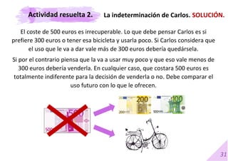 31
El coste de 500 euros es irrecuperable. Lo que debe pensar Carlos es si
prefiere 300 euros o tener esa bicicleta y usarla poco. Si Carlos considera que
el uso que le va a dar vale más de 300 euros debería quedársela.
Si por el contrario piensa que la va a usar muy poco y que eso vale menos de
300 euros debería venderla. En cualquier caso, que costara 500 euros es
totalmente indiferente para la decisión de venderla o no. Debe comparar el
uso futuro con lo que le ofrecen.
La indeterminación de Carlos. SOLUCIÓN.
Actividad resuelta 2.
 