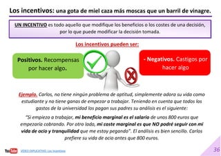 36
UN INCENTIVO es todo aquello que modifique los beneficios o los costes de una decisión,
por lo que puede modificar la decisión tomada.
Los incentivos: una gota de miel caza más moscas que un barril de vinagre.
Los incentivos pueden ser:
Ejemplo. Carlos, no tiene ningún problema de aptitud, simplemente adora su vida como
estudiante y no tiene ganas de empezar a trabajar. Teniendo en cuenta que todos los
gastos de la universidad los pagan sus padres su análisis es el siguiente:
“Si empiezo a trabajar, mi beneficio marginal es el salario de unos 800 euros que
empezaría cobrando. Por otro lado, mi coste marginal es que NO podré seguir con mi
vida de ocio y tranquilidad que me estoy pegando”. El análisis es bien sencillo. Carlos
prefiere su vida de ocio antes que 800 euros.
Positivos. Recompensas
por hacer algo.
- Negativos. Castigos por
hacer algo
VÍDEO EXPLICATIVO. Los incentivos
 