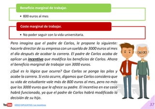 37
• 800 euros al mes
Beneficio marginal de trabajar.
• No poder seguir con la vida universitaria.
Coste marginal de trabajar.
Pero imagina que el padre de Carlos, le propone lo siguiente:
hacerle director de su empresa con un sueldo de 3000 euros al mes
el día después de acabar la carrera. El padre de Carlos acaba de
aplicar un incentivo que modifica los beneficios de Carlos. Ahora
el beneficio marginal de trabajar son 3000 euros.
¿Qué es lo lógico que ocurra? Que Carlos se ponga las pilas y
acabe la carrera. Si esto ocurre, digamos que Carlos considera que
su vida de estudiante vale más de 800 euros al mes, pero no más
que los 3000 euros que le ofrece su padre. El incentivo en ese caso
habrá funcionado, ya que el padre de Carlos habrá modificado la
decisión de su hijo.
VÍDEO EXPLICATIVO. Los incentivos
 
