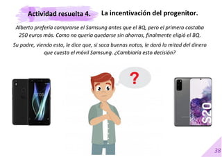 38
Alberto prefería comprarse el Samsung antes que el BQ, pero el primero costaba
250 euros más. Como no quería quedarse sin ahorros, finalmente eligió el BQ.
Su padre, viendo esto, le dice que, si saca buenas notas, le dará la mitad del dinero
que cuesta el móvil Samsung. ¿Cambiaría esto decisión?
La incentivación del progenitor.
Actividad resuelta 4.
 