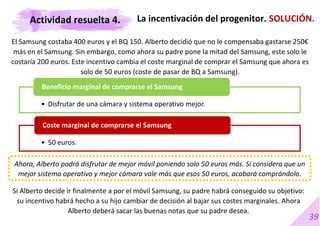 39
El Samsung costaba 400 euros y el BQ 150. Alberto decidió que no le compensaba gastarse 250€
más en el Samsung. Sin embargo, como ahora su padre pone la mitad del Samsung, este solo le
costaría 200 euros. Este incentivo cambia el coste marginal de comprar el Samsung que ahora es
solo de 50 euros (coste de pasar de BQ a Samsung).
La incentivación del progenitor. SOLUCIÓN.
• Disfrutar de una cámara y sistema operativo mejor.
Beneficio marginal de comprarse el Samsung
• 50 euros.
Coste marginal de comprarse el Samsung
Si Alberto decide ir finalmente a por el móvil Samsung, su padre habrá conseguido su objetivo:
su incentivo habrá hecho a su hijo cambiar de decisión al bajar sus costes marginales. Ahora
Alberto deberá sacar las buenas notas que su padre desea.
Ahora, Alberto podrá disfrutar de mejor móvil poniendo solo 50 euros más. Si considera que un
mejor sistema operativo y mejor cámara vale más que esos 50 euros, acabará comprándolo.
Actividad resuelta 4.
 