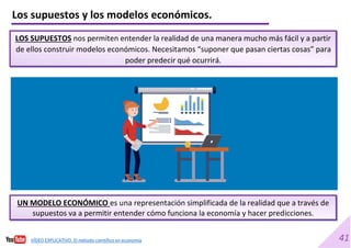 41
Los supuestos y los modelos económicos.
LOS SUPUESTOS nos permiten entender la realidad de una manera mucho más fácil y a partir
de ellos construir modelos económicos. Necesitamos “suponer que pasan ciertas cosas” para
poder predecir qué ocurrirá.
UN MODELO ECONÓMICO es una representación simplificada de la realidad que a través de
supuestos va a permitir entender cómo funciona la economía y hacer predicciones.
VÍDEO EXPLICATIVO. El método científico en economía
 