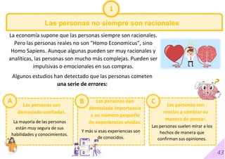 43
Las personas no siempre son racionales
La economía supone que las personas siempre son racionales.
Pero las personas reales no son “Homo Economicus”, sino
Homo Sapiens. Aunque algunas pueden ser muy racionales y
analíticas, las personas son mucho más complejas. Pueden ser
impulsivas o emocionales en sus compras.
Algunos estudios han detectado que las personas cometen
una serie de errores:
1
A B
La mayoría de las personas
están muy segura de sus
habilidades y conocimientos.
Las personas son
demasiado confiadas.
Las personas dan
demasiada importancia
a un número pequeño
de experiencias vividas.
Las personas son
reacias a cambiar su
manera de pensar.
Y más si esas experiencias son
de conocidos.
Las personas suelen mirar a los
hechos de manera que
confirman sus opiniones.
C
 