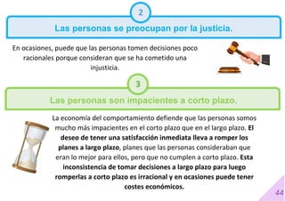 44
2
Las personas se preocupan por la justicia.
En ocasiones, puede que las personas tomen decisiones poco
racionales porque consideran que se ha cometido una
injusticia.
La economía del comportamiento defiende que las personas somos
mucho más impacientes en el corto plazo que en el largo plazo. El
deseo de tener una satisfacción inmediata lleva a romper los
planes a largo plazo, planes que las personas consideraban que
eran lo mejor para ellos, pero que no cumplen a corto plazo. Esta
inconsistencia de tomar decisiones a largo plazo para luego
romperlas a corto plazo es irracional y en ocasiones puede tener
costes económicos.
3
Las personas son impacientes a corto plazo.
 