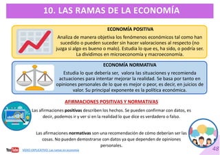 48
10. LAS RAMAS DE LA ECONOMÍA
ECONOMÍA POSITIVA
Analiza de manera objetiva los fenómenos económicos tal como han
sucedido o pueden suceder sin hacer valoraciones al respecto (no
juzga si algo es bueno o malo). Estudia lo que es, ha sido, o podría ser.
La dividimos en microeconomía y macroeconomía.
ECONOMÍA NORMATIVA
Estudia lo que debería ser, valora las situaciones y recomienda
actuaciones para intentar mejorar la realidad. Se basa por tanto en
opiniones personales de lo que es mejor o peor, es decir, en juicios de
valor. Su principal exponente es la política económica.
AFIRMACIONES POSITIVAS Y NORMATIVAS
Las afirmaciones positivas describen los hechos. Se pueden confirmar con datos, es
decir, podemos ir y ver si en la realidad lo que dice es verdadero o falso.
Las afirmaciones normativas son una recomendación de cómo deberían ser las
cosas. No pueden demostrarse con datos ya que dependen de opiniones
personales.
VÍDEO EXPLICATIVO. Las ramas en economía
 