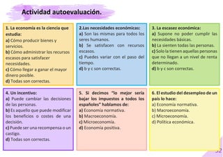 52
1. La economía es la ciencia que
estudia:
a) Cómo producir bienes y
servicios.
b) Cómo administrar los recursos
escasos para satisfacer
necesidades.
c) Cómo llegar a ganar el mayor
dinero posible.
d) Todas son correctas.
2.Las necesidades económicas:
a) Son las mismas para todos los
seres humanos.
b) Se satisfacen con recursos
escasos.
c) Puedes variar con el paso del
tiempo.
d) b y c son correctas.
3. La escasez económica:
a) Supone no poder cumplir las
necesidades básicas.
b) La sienten todas las personas.
c) Solo la tienen aquellas personas
que no llegan a un nivel de renta
determinado.
d) b y c son correctas.
4. Un incentivo:
a) Puede cambiar las decisiones
de las personas.
b) Es aquello que puede modificar
los beneficios o costes de una
decisión.
c) Puede ser una recompensa o un
castigo.
d) Todas son correctas.
5. Si decimos “lo mejor sería
bajar los impuestos a todos los
españoles” hablamos de:
a) Economía normativa.
b) Macroeconomía.
c) Microeconomía.
d) Economía positiva.
6. El estudio del desempleo de un
país lo hace:
a) Economía normativa.
b) Macroeconomía.
c) Microeconomía.
d) Política económica.
Actividad autoevaluación.
 