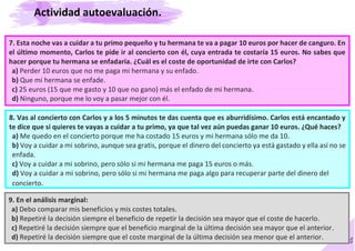 54
7. Esta noche vas a cuidar a tu primo pequeño y tu hermana te va a pagar 10 euros por hacer de canguro. En
el último momento, Carlos te pide ir al concierto con él, cuya entrada te costaría 15 euros. No sabes que
hacer porque tu hermana se enfadaría. ¿Cuál es el coste de oportunidad de irte con Carlos?
a) Perder 10 euros que no me paga mi hermana y su enfado.
b) Que mi hermana se enfade.
c) 25 euros (15 que me gasto y 10 que no gano) más el enfado de mi hermana.
d) Ninguno, porque me lo voy a pasar mejor con él.
8. Vas al concierto con Carlos y a los 5 minutos te das cuenta que es aburridísimo. Carlos está encantado y
te dice que si quieres te vayas a cuidar a tu primo, ya que tal vez aún puedas ganar 10 euros. ¿Qué haces?
a) Me quedo en el concierto porque me ha costado 15 euros y mi hermana sólo me da 10.
b) Voy a cuidar a mi sobrino, aunque sea gratis, porque el dinero del concierto ya está gastado y ella así no se
enfada.
c) Voy a cuidar a mi sobrino, pero sólo si mi hermana me paga 15 euros o más.
d) Voy a cuidar a mi sobrino, pero sólo si mi hermana me paga algo para recuperar parte del dinero del
concierto.
9. En el análisis marginal:
a) Debo comparar mis beneficios y mis costes totales.
b) Repetiré la decisión siempre el beneficio de repetir la decisión sea mayor que el coste de hacerlo.
c) Repetiré la decisión siempre que el beneficio marginal de la última decisión sea mayor que el anterior.
d) Repetiré la decisión siempre que el coste marginal de la última decisión sea menor que el anterior.
Actividad autoevaluación.
 