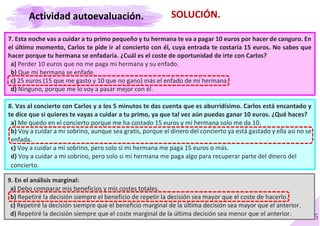 55
SOLUCIÓN.
7. Esta noche vas a cuidar a tu primo pequeño y tu hermana te va a pagar 10 euros por hacer de canguro. En
el último momento, Carlos te pide ir al concierto con él, cuya entrada te costaría 15 euros. No sabes que
hacer porque tu hermana se enfadaría. ¿Cuál es el coste de oportunidad de irte con Carlos?
a) Perder 10 euros que no me paga mi hermana y su enfado.
b) Que mi hermana se enfade.
c) 25 euros (15 que me gasto y 10 que no gano) más el enfado de mi hermana.
d) Ninguno, porque me lo voy a pasar mejor con él.
8. Vas al concierto con Carlos y a los 5 minutos te das cuenta que es aburridísimo. Carlos está encantado y
te dice que si quieres te vayas a cuidar a tu primo, ya que tal vez aún puedas ganar 10 euros. ¿Qué haces?
a) Me quedo en el concierto porque me ha costado 15 euros y mi hermana solo me da 10.
b) Voy a cuidar a mi sobrino, aunque sea gratis, porque el dinero del concierto ya está gastado y ella así no se
enfada.
c) Voy a cuidar a mi sobrino, pero solo si mi hermana me paga 15 euros o más.
d) Voy a cuidar a mi sobrino, pero solo si mi hermana me paga algo para recuperar parte del dinero del
concierto.
9. En el análisis marginal:
a) Debo comparar mis beneficios y mis costes totales.
b) Repetiré la decisión siempre el beneficio de repetir la decisión sea mayor que el coste de hacerlo.
c) Repetiré la decisión siempre que el beneficio marginal de la última decisión sea mayor que el anterior.
d) Repetiré la decisión siempre que el coste marginal de la última decisión sea menor que el anterior.
Actividad autoevaluación.
 