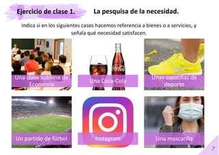 7
Indica si en los siguientes casos hacemos referencia a bienes o a servicios, y
señala qué necesidad satisfacen.
Una clase sublime de
Economía
Una Coca-Cola
Unas zapatillas de
deporte
Un partido de fútbol Instagram Una mascarilla
La pesquisa de la necesidad.
Ejercicio de clase 1.
 