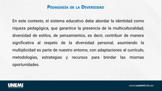 PEDAGOGÍA DE LA DIVERSIDAD
En este contexto, el sistema educativo debe abordar la identidad como
riqueza pedagógica, que garantice la presencia de la multiculturalidad,
diversidad de estilos, de pensamientos, es decir, contribuir de manera
signiﬁcativa al respeto de la diversidad personal, asumiendo la
multiplicidad es parte de nuestro entorno, con adaptaciones al currículo,
metodologías, estrategias y recursos para brindar las mismas
oportunidades.
 