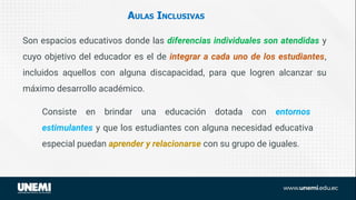 AULAS INCLUSIVAS
Son espacios educativos donde las diferencias individuales son atendidas y
cuyo objetivo del educador es el de integrar a cada uno de los estudiantes,
incluidos aquellos con alguna discapacidad, para que logren alcanzar su
máximo desarrollo académico.
Consiste en brindar una educación dotada con entornos
estimulantes y que los estudiantes con alguna necesidad educativa
especial puedan aprender y relacionarse con su grupo de iguales.
 