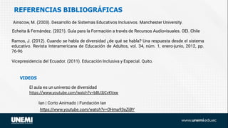 REFERENCIAS BIBLIOGRÁFICAS
El aula es un universo de diversidad
https://www.youtube.com/watch?v=bBU3JCvKVxw
VIDEOS
Vicepresidencia del Ecuador. (2011). Educación Inclusiva y Especial. Quito.
Ramos, J. (2012). Cuando se habla de diversidad ¿de qué se habla? Una respuesta desde el sistema
educativo. Revista Interamericana de Educación de Adultos, vol. 34, núm. 1, enero-junio, 2012, pp.
76-96
Ainscow, M. (2003). Desarrollo de Sistemas Educativos Inclusivos. Manchester University.
Ian | Corto Animado | Fundación Ian
https://www.youtube.com/watch?v=OHma93eZiBY
Echeita & Fernández. (2021). Guía para la Formación a través de Recursos Audiovisuales. OEI. Chile
 