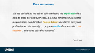 PARA REFLEXIONAR
Pedro, 13 años
“En esa escuela no me daban oportunidades, me expulsaban de la
sala de clase por cualquier cosa, a los que teníamos malas notas
los profesores nos llamaban “los sin futuro”, me dijeron que ya no
podían hacer más conmigo …. y que o me iba de la escuela o me
sacaban … sólo tenía esas dos opciones”.
 
