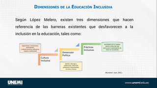 DIMENSIONES DE LA EDUCACIÓN INCLUSIVA
Según López Melero, existen tres dimensiones que hacen
referencia de las barreras existentes que desfavorecen a la
inclusión en la educación, tales como:
Cultura
Inclusiva
Dimensión
Política
Prácticas
Inclusivas
Expectativas, compromisos,
participación,
y valores inclusivos (tolerancia,
respeto y solidaridad)
Gestión, liderazgo y
colaboración, desarrollo
profesional, disponibilidad,
recursos y tiempo
Actividades que se realizan
dentro y fuera del aula
promuevan la participación de
todos los estudiantes
(Muntaner Joan, 2001).
 