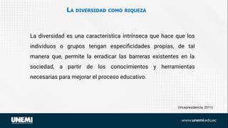 LA DIVERSIDAD COMO RIQUEZA
(Vicepresidencia, 2011)
La diversidad es una característica intrínseca que hace que los
individuos o grupos tengan especiﬁcidades propias, de tal
manera que, permite la erradicar las barreras existentes en la
sociedad, a partir de los conocimientos y herramientas
necesarias para mejorar el proceso educativo.
 