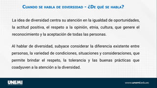 CUANDO SE HABLA DE DIVERSIDAD - ¿DE QUÉ SE HABLA?
La idea de diversidad centra su atención en la igualdad de oportunidades,
la actitud positiva, el respeto a la opinión, etnia, cultura, que genere el
reconocimiento y la aceptación de todas las personas.
Al hablar de diversidad, subyace considerar la diferencia existente entre
personas, la variedad de condiciones, situaciones y consideraciones, que
permite brindar el respeto, la tolerancia y las buenas prácticas que
coadyuven a la atención a la diversidad.
 